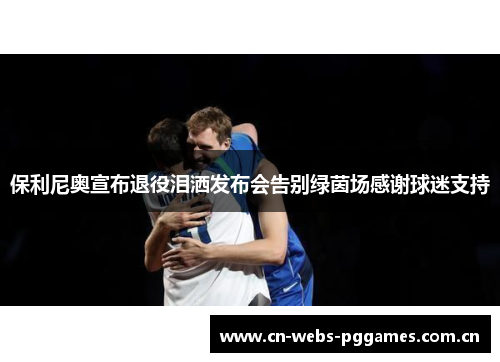 保利尼奥宣布退役泪洒发布会告别绿茵场感谢球迷支持