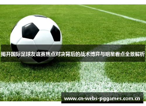 揭开国际足球友谊赛焦点对决背后的战术博弈与明星看点全景解析